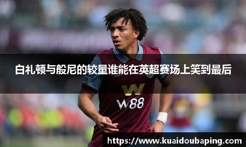 白礼顿与般尼的较量谁能在英超赛场上笑到最后
