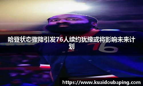 哈登状态骤降引发76人续约犹豫或将影响未来计划