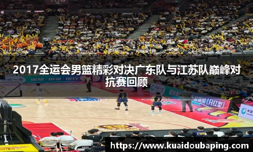 2017全运会男篮精彩对决广东队与江苏队巅峰对抗赛回顾